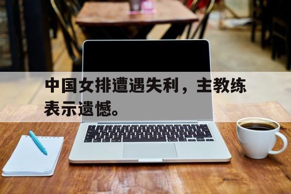 中国女排遭遇失利，主教练表示遗憾。