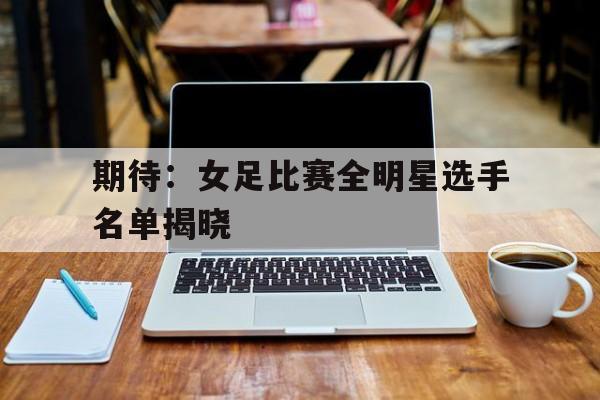 期待：女足比赛全明星选手名单揭晓