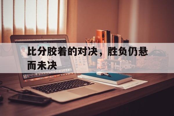 比分胶着的对决，胜负仍悬而未决