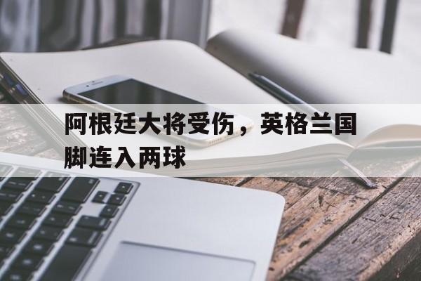 阿根廷大将受伤，英格兰国脚连入两球
