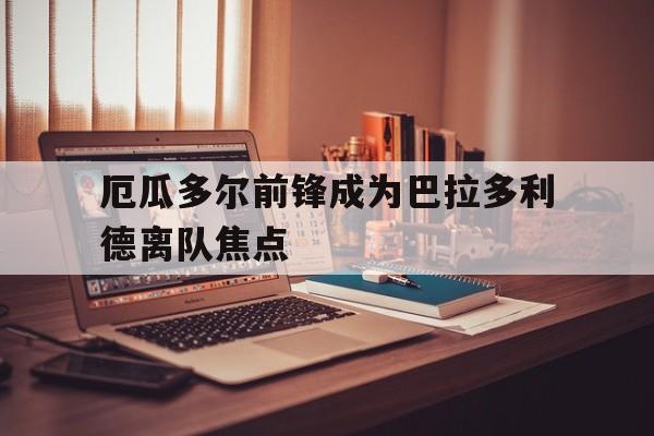 厄瓜多尔前锋成为巴拉多利德离队焦点